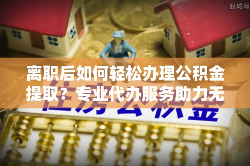 中原离职后如何轻松办理公积金提取？专业代办服务助力无忧